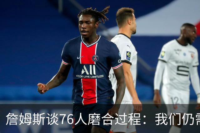詹姆斯谈76人磨合过程：我们仍需时间来适应